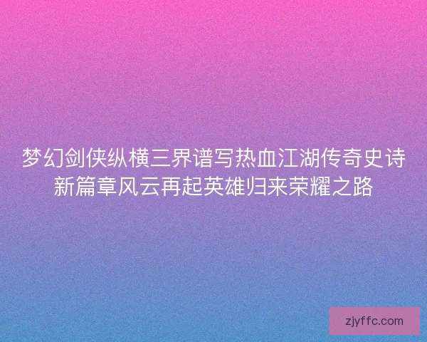梦幻剑侠纵横三界谱写热血江湖传奇史诗新篇章风云再起英雄归来荣耀之路