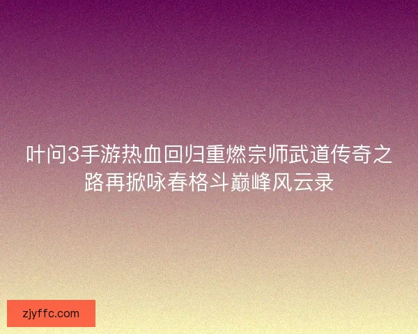 叶问3手游热血回归重燃宗师武道传奇之路再掀咏春格斗巅峰风云录