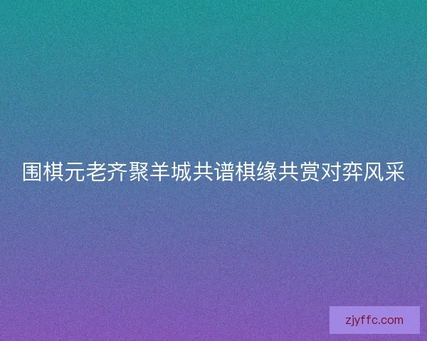 围棋元老齐聚羊城共谱棋缘共赏对弈风采