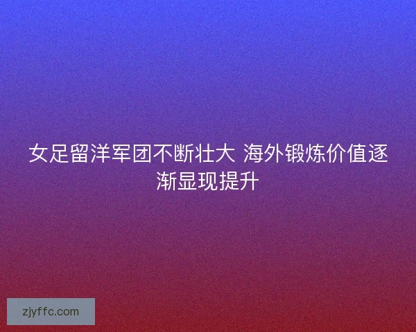 女足留洋军团不断壮大 海外锻炼价值逐渐显现提升