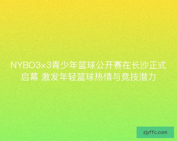 NYBO3×3青少年篮球公开赛在长沙正式启幕 激发年轻篮球热情与竞技潜力