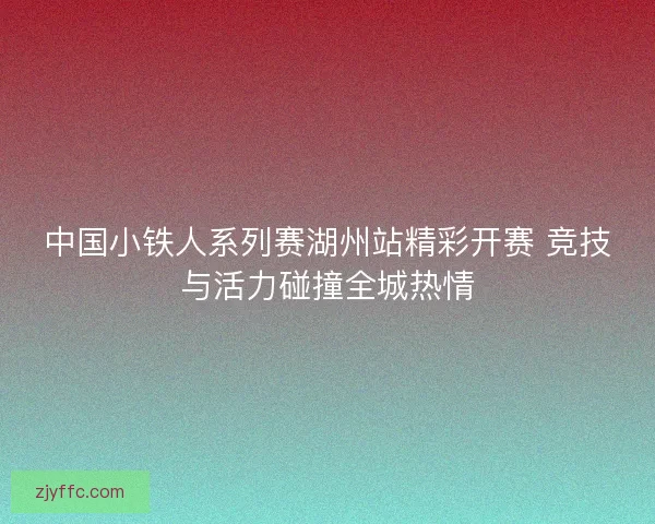 中国小铁人系列赛湖州站精彩开赛 竞技与活力碰撞全城热情