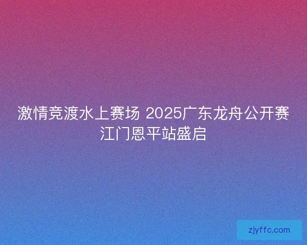 激情竞渡水上赛场 2025广东龙舟公开赛江门恩平站盛启
