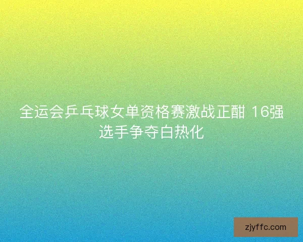 全运会乒乓球女单资格赛激战正酣 16强选手争夺白热化