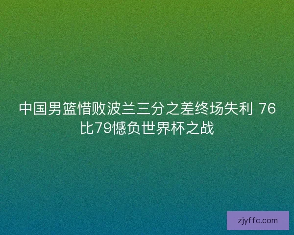 中国男篮惜败波兰三分之差终场失利 76比79憾负世界杯之战