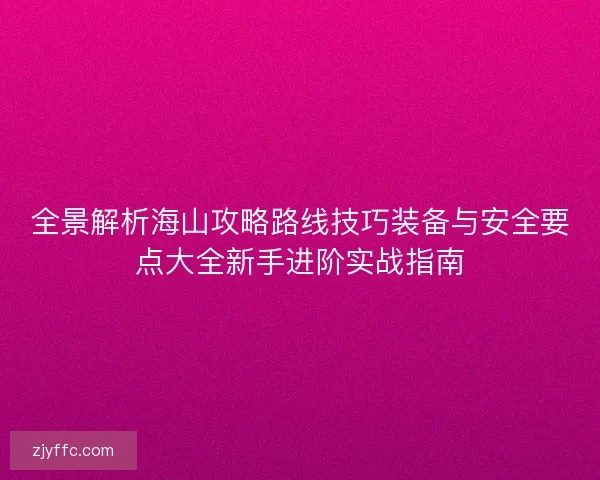 全景解析海山攻略路线技巧装备与安全要点大全新手进阶实战指南