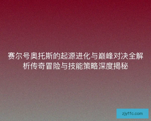 赛尔号奥托斯的起源进化与巅峰对决全解析传奇冒险与技能策略深度揭秘